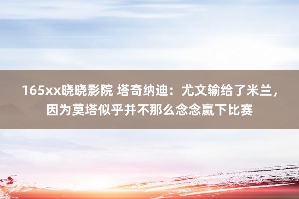 165xx晓晓影院 塔奇纳迪：尤文输给了米兰，因为莫塔似乎并不那么念念赢下比赛