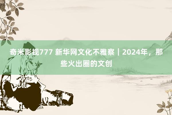 奇米影视777 新华网文化不雅察｜2024年，那些火出圈的文创