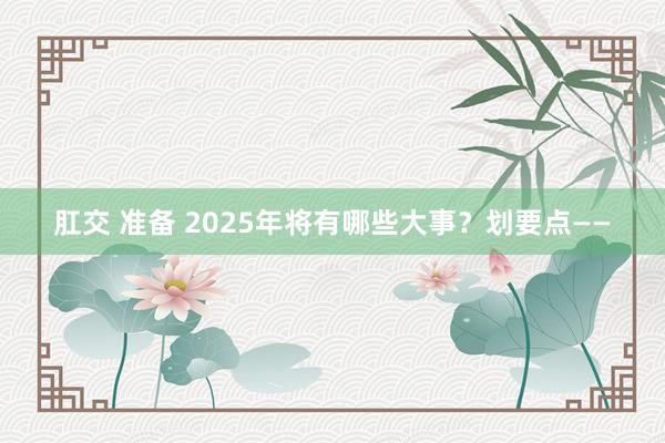 肛交 准备 2025年将有哪些大事？划要点——