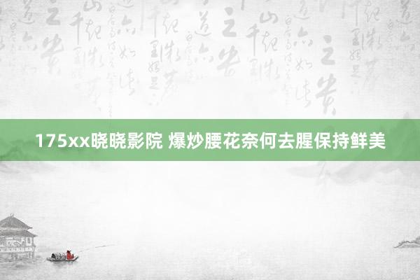 175xx晓晓影院 爆炒腰花奈何去腥保持鲜美