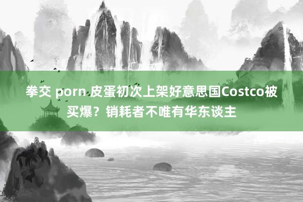 拳交 porn 皮蛋初次上架好意思国Costco被买爆？销耗者不唯有华东谈主