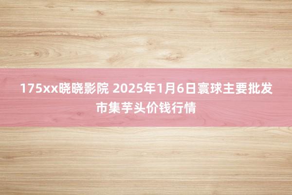 175xx晓晓影院 2025年1月6日寰球主要批发市集芋头价钱行情