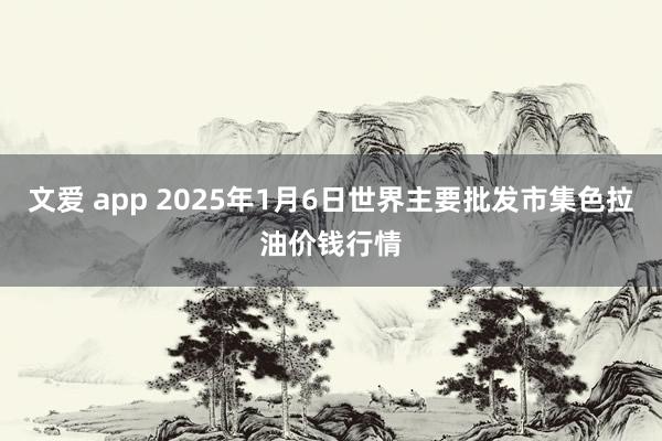 文爱 app 2025年1月6日世界主要批发市集色拉油价钱行情