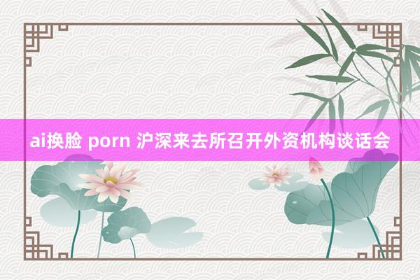 ai换脸 porn 沪深来去所召开外资机构谈话会