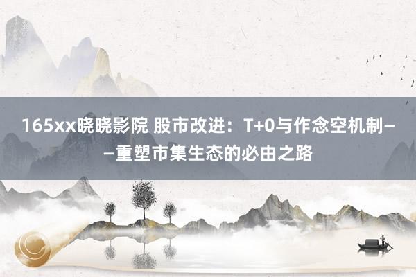 165xx晓晓影院 股市改进：T+0与作念空机制——重塑市集生态的必由之路