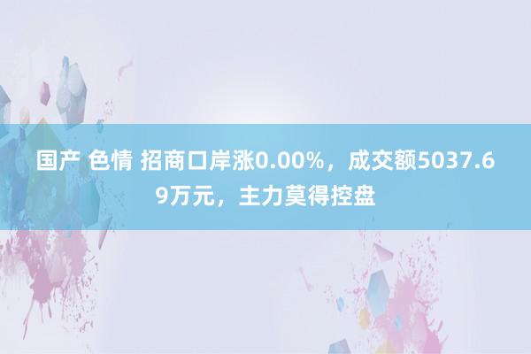 国产 色情 招商口岸涨0.00%，成交额5037.69万元，主力莫得控盘