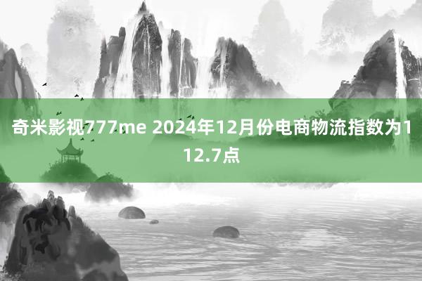 奇米影视777me 2024年12月份电商物流指数为112.7点