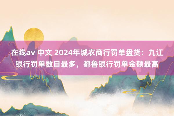 在线av 中文 2024年城农商行罚单盘货：九江银行罚单数目最多，都鲁银行罚单金额最高