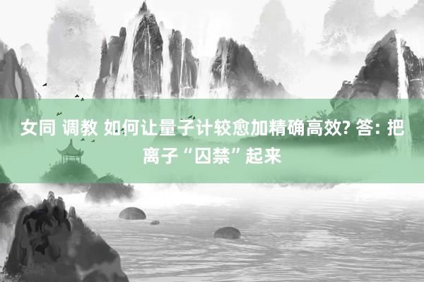 女同 调教 如何让量子计较愈加精确高效? 答: 把离子“囚禁”起来