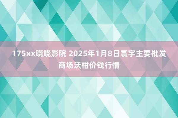 175xx晓晓影院 2025年1月8日寰宇主要批发商场沃柑价钱行情