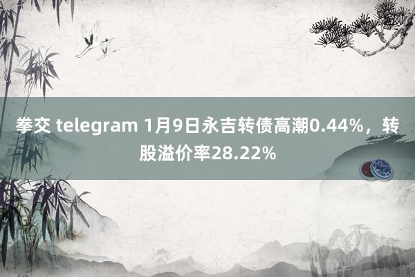 拳交 telegram 1月9日永吉转债高潮0.44%，转股溢价率28.22%