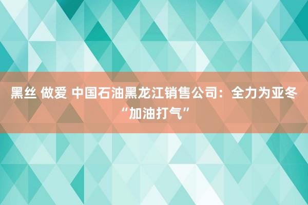 黑丝 做爱 中国石油黑龙江销售公司：全力为亚冬“加油打气”