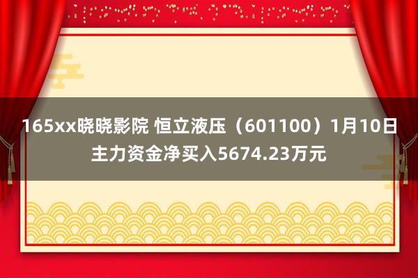 165xx晓晓影院 恒立液压（601100）1月10日主力资金净买入5674.23万元