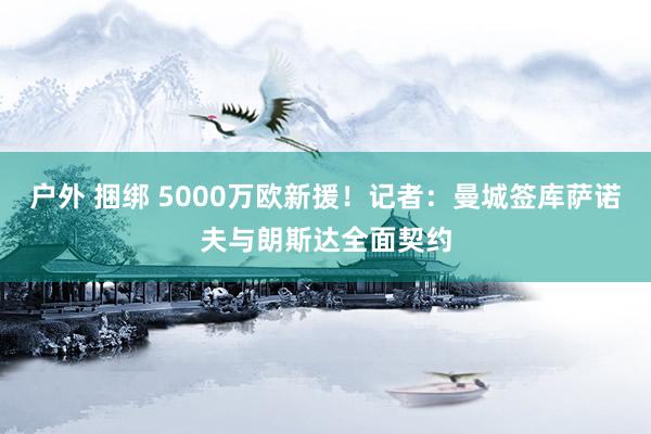 户外 捆绑 5000万欧新援！记者：曼城签库萨诺夫与朗斯达全面契约