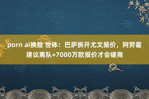 porn ai换脸 世体：巴萨拆开尤文报价，阿劳霍建议离队+7000万欧报价才会磋商