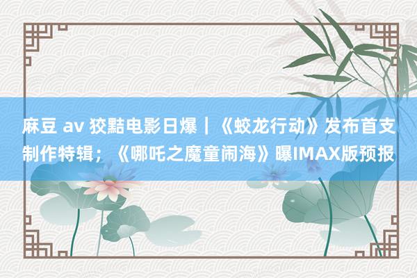 麻豆 av 狡黠电影日爆｜《蛟龙行动》发布首支制作特辑；《哪吒之魔童闹海》曝IMAX版预报