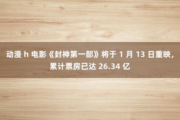 动漫 h 电影《封神第一部》将于 1 月 13 日重映，累计票房已达 26.34 亿