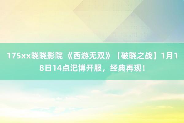 175xx晓晓影院 《西游无双》【破晓之战】1月18日14点汜博开服，经典再现！