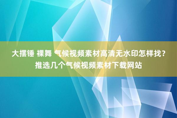 大摆锤 裸舞 气候视频素材高清无水印怎样找？推选几个气候视频素材下载网站