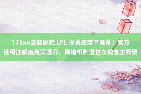 175xx晓晓影院 LPL 揭幕战落下帷幕！官方诠释注解炮轰策画师，离谱机制遭世东说念主质疑