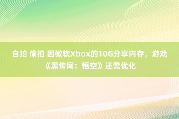 自拍 偷拍 因微软Xbox的10G分享内存，游戏《黑传闻：悟空》还需优化