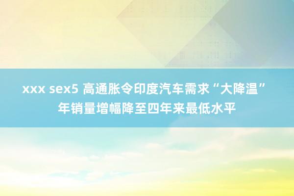 xxx sex5 高通胀令印度汽车需求“大降温” 年销量增幅降至四年来最低水平