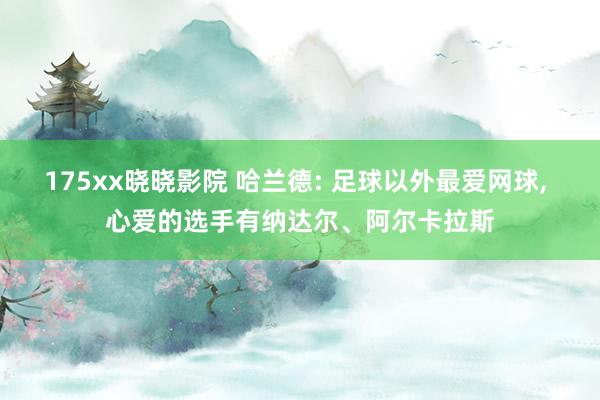 175xx晓晓影院 哈兰德: 足球以外最爱网球， 心爱的选手有纳达尔、阿尔卡拉斯