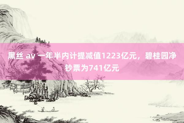 黑丝 av 一年半内计提减值1223亿元，碧桂园净钞票为741亿元