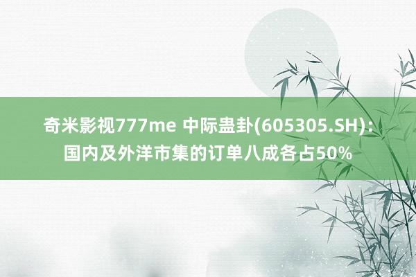 奇米影视777me 中际蛊卦(605305.SH)：国内及外洋市集的订单八成各占50%