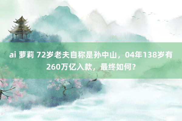 ai 萝莉 72岁老夫自称是孙中山，04年138岁有260万亿入款，最终如何？