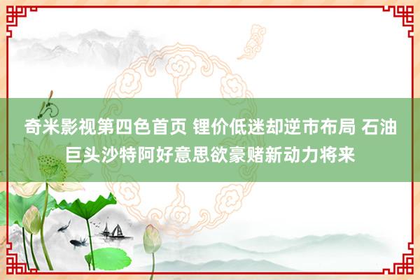 奇米影视第四色首页 锂价低迷却逆市布局 石油巨头沙特阿好意思欲豪赌新动力将来