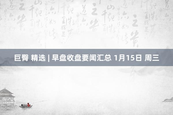 巨臀 精选 | 早盘收盘要闻汇总 1月15日 周三