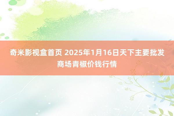 奇米影视盒首页 2025年1月16日天下主要批发商场青椒价钱行情