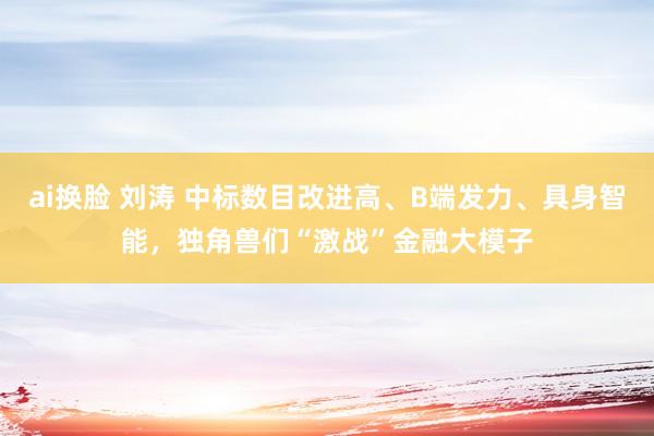 ai换脸 刘涛 中标数目改进高、B端发力、具身智能，独角兽们“激战”金融大模子