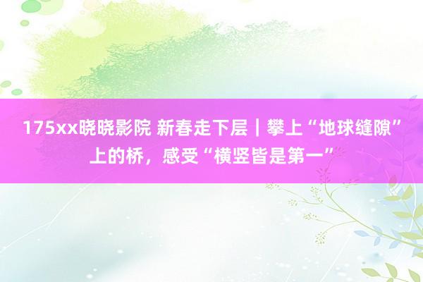 175xx晓晓影院 新春走下层｜攀上“地球缝隙”上的桥，感受“横竖皆是第一”