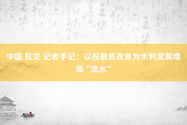 中国 肛交 记者手记：以投融资改良为水利发展增添“流水”