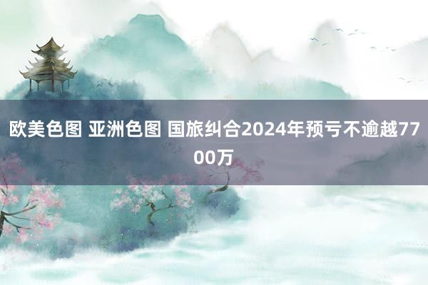 欧美色图 亚洲色图 国旅纠合2024年预亏不逾越7700万