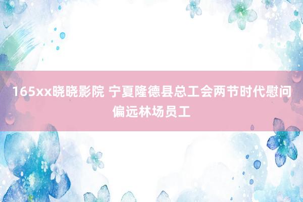 165xx晓晓影院 宁夏隆德县总工会两节时代慰问偏远林场员工