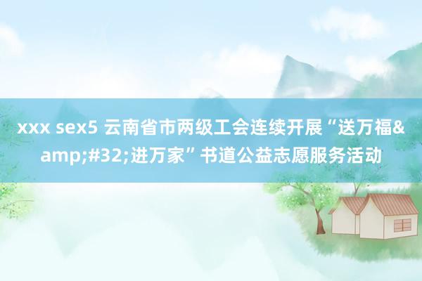 xxx sex5 云南省市两级工会连续开展“送万福&#32;进万家”书道公益志愿服务活动