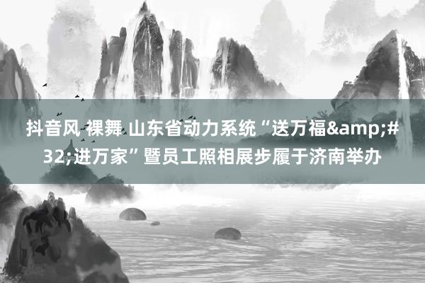 抖音风 裸舞 山东省动力系统“送万福&#32;进万家”暨员工照相展步履于济南举办