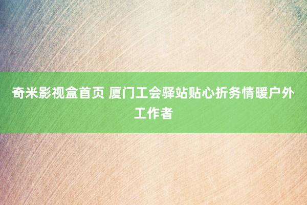 奇米影视盒首页 厦门工会驿站贴心折务情暖户外工作者