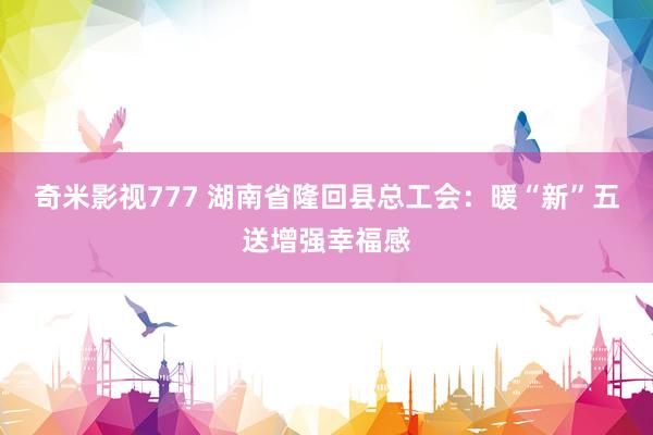 奇米影视777 湖南省隆回县总工会：暖“新”五送增强幸福感