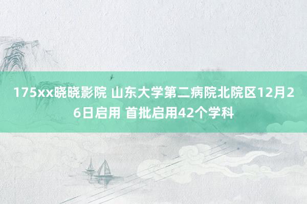 175xx晓晓影院 山东大学第二病院北院区12月26日启用 首批启用42个学科