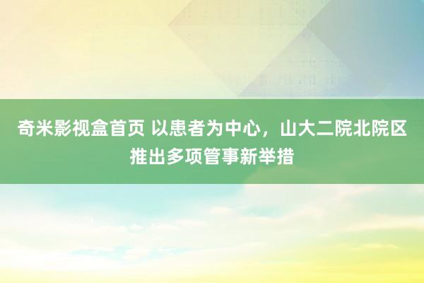 奇米影视盒首页 以患者为中心，山大二院北院区推出多项管事新举措