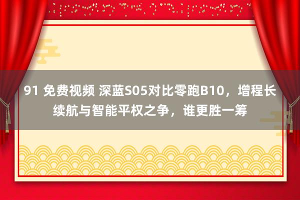 91 免费视频 深蓝S05对比零跑B10，增程长续航与智能平权之争，谁更胜一筹