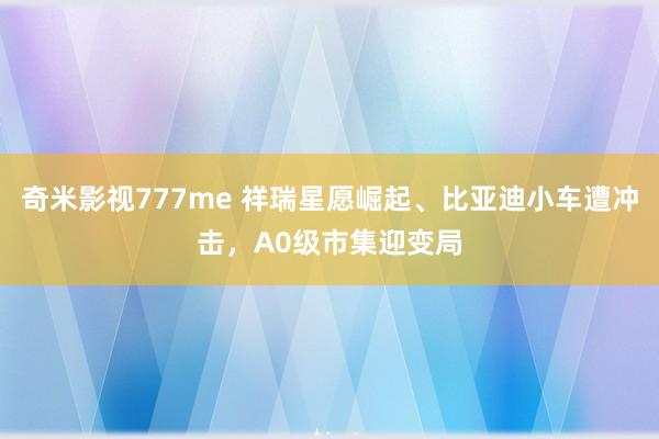 奇米影视777me 祥瑞星愿崛起、比亚迪小车遭冲击，A0级市集迎变局