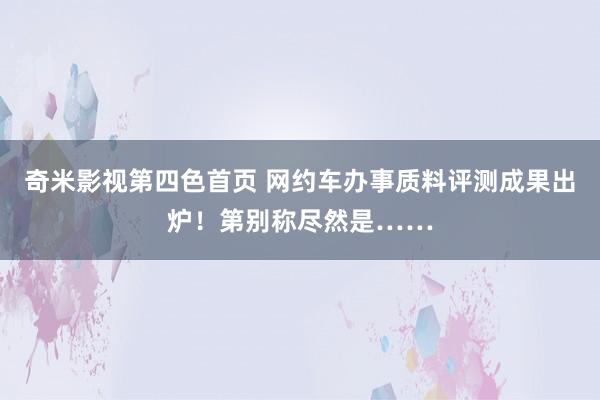 奇米影视第四色首页 网约车办事质料评测成果出炉！第别称尽然是……