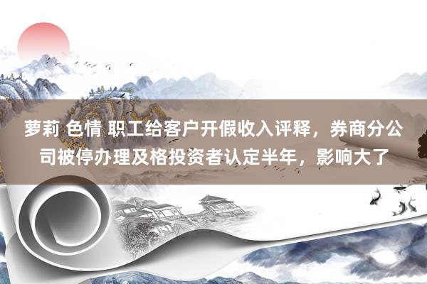 萝莉 色情 职工给客户开假收入评释，券商分公司被停办理及格投资者认定半年，影响大了