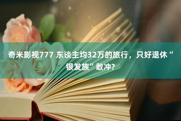 奇米影视777 东谈主均32万的旅行，只好退休“银发族”敢冲?