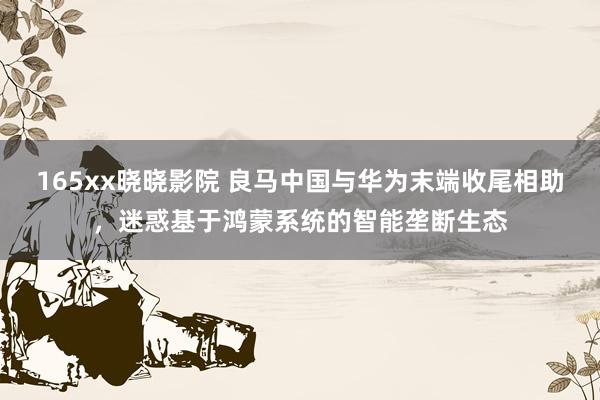 165xx晓晓影院 良马中国与华为末端收尾相助，迷惑基于鸿蒙系统的智能垄断生态